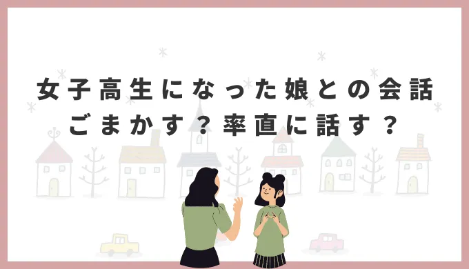 女子高生になった娘との会話。ごまかすか、率直に話すか。